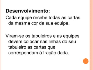 Desenvolvimento:
Cada equipe recebe todas as cartas
 da mesma cor da sua equipe.

Viram-se os tabuleiros e as equipes
 devem colocar nas linhas do seu
 tabuleiro as cartas que
 correspondam à fração dada.
 