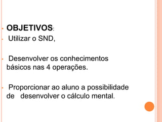 •   OBJETIVOS:
•   Utilizar o SND,

•   Desenvolver os conhecimentos
    básicos nas 4 operações.

•   Proporcionar ao aluno a possibilidade
    de desenvolver o cálculo mental.
 