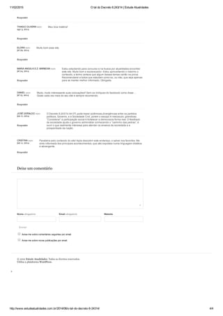 11/02/2015 O tal do Decreto 8.243/14 | Estude Atualidades
http://www.estudeatualidades.com.br/2014/06/o­tal­do­decreto­8­24314/ 4/4
Enviar
Meu boa matéria!
Muito bom esse site.
Estou estudando para concurso e na busca por atualidades encontrei
este site. Muito bom e esclarecedor. Estou aproveitando o máximo o
conteúdo, e tenho certeza que algum desses temas cairão na prova.
Recomendarei a todos que estudam como eu, ou não, que seja apenas
para se manter melhor informado. Obrigada.
Muito, muito interessante suas colocações!! Sem os chiliques do facebook como disse …
Gosto cada vez mais do seu site e sempre recomendo.
O Decreto 8.243/14 Art.3ºI, pode trazer polêmicas,divergências entre os partidos
políticos, Governo, e a Sociedade Civil, porém o escopo é maiúsculo, grandioso.
“Considerar” a participação social é fortalecer a democracia forma real. O feedback
da sociedade ajuda o governo administrar conhecendo o “caminho das pedras”, é
ouvir o que realmente interessa para atender os anseios da sociedade e a
prosperidade da nação.
Parabéns pelo conteúdo do site! Após descobrir este endereço, o salvei nos favoritos. Me
sinto informada dos principais acontecimentos, que são expostos numa linguagem didática
e abrangente.
Deixe um comentário
Nome obrigatório Email obrigatório Website
 Avise­me sobre comentários seguintes por email.
 Avise­me sobre novas publicações por email.
© 2012 Estude Atualidades. Todos os direitos reservados.
Utiliza a plataforma WordPress.
Responder
THIAGO OLIVERA says:
ago 3, 2014
Responder
ELORA says:
jul 29, 2014
Responder
MARIA ANGELA D.Z. BARBOSA says:
jul 24, 2014
Responder
DANIEL says:
jul 15, 2014
Responder
JOSÉ GERALDO says:
jun 11, 2014
Responder
CRISTINA says:
jun 11, 2014
Responder
 