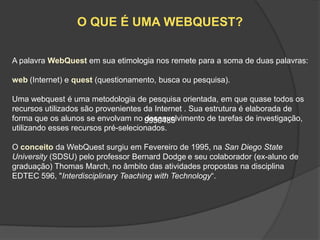 O QUE É UMA WEBQUEST?

A palavra WebQuest em sua etimologia nos remete para a soma de duas palavras:

web (Internet) e quest (questionamento, busca ou pesquisa).

Uma webquest é uma metodologia de pesquisa orientada, em que quase todos os
recursos utilizados são provenientes da Internet . Sua estrutura é elaborada de
forma que os alunos se envolvam no 9950485
                                     desenvolvimento de tarefas de investigação,
utilizando esses recursos pré-selecionados.

O conceito da WebQuest surgiu em Fevereiro de 1995, na San Diego State
University (SDSU) pelo professor Bernard Dodge e seu colaborador (ex-aluno de
graduação) Thomas March, no âmbito das atividades propostas na disciplina
EDTEC 596, "Interdisciplinary Teaching with Technology“.
 
