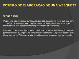ROTEIRO DE ELABORAÇÃO DE UMA WEBQUEST


DEFINA O TEMA

WebQuests são atividades curriculares, por isso, escolha um tema que faça parte
do currículo. Pense num assunto para o qual você possa dar uma abordagem
interessante e cujo desenvolvimento possa melhorar suas aulas.

A escolha do tema está ligada à disponibilidade de fontes de informação, que são
geralmente sites ou páginas na Web (mas não somente). Ao pensar sobre o tema,
vá navegando na Web para avaliar se há bons sites e páginas sobre o assunto.
 