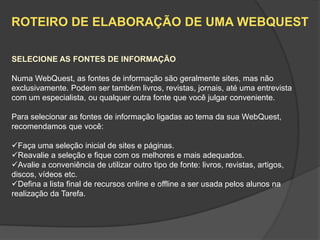 ROTEIRO DE ELABORAÇÃO DE UMA WEBQUEST

SELECIONE AS FONTES DE INFORMAÇÃO

Numa WebQuest, as fontes de informação são geralmente sites, mas não
exclusivamente. Podem ser também livros, revistas, jornais, até uma entrevista
com um especialista, ou qualquer outra fonte que você julgar conveniente.

Para selecionar as fontes de informação ligadas ao tema da sua WebQuest,
recomendamos que você:

Faça uma seleção inicial de sites e páginas.
Reavalie a seleção e fique com os melhores e mais adequados.
Avalie a conveniência de utilizar outro tipo de fonte: livros, revistas, artigos,
discos, vídeos etc.
Defina a lista final de recursos online e offline a ser usada pelos alunos na
realização da Tarefa.
 