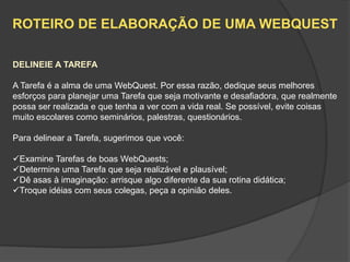 ROTEIRO DE ELABORAÇÃO DE UMA WEBQUEST

DELINEIE A TAREFA

A Tarefa é a alma de uma WebQuest. Por essa razão, dedique seus melhores
esforços para planejar uma Tarefa que seja motivante e desafiadora, que realmente
possa ser realizada e que tenha a ver com a vida real. Se possível, evite coisas
muito escolares como seminários, palestras, questionários.

Para delinear a Tarefa, sugerimos que você:

Examine Tarefas de boas WebQuests;
Determine uma Tarefa que seja realizável e plausível;
Dê asas à imaginação: arrisque algo diferente da sua rotina didática;
Troque idéias com seus colegas, peça a opinião deles.
 