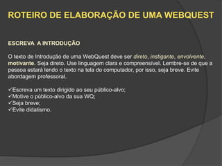 ROTEIRO DE ELABORAÇÃO DE UMA WEBQUEST


ESCREVA A INTRODUÇÃO

O texto de Introdução de uma WebQuest deve ser direto, instigante, envolvente,
motivante. Seja direto. Use linguagem clara e compreensível. Lembre-se de que a
pessoa estará lendo o texto na tela do computador, por isso, seja breve. Evite
abordagem professoral.

Escreva um texto dirigido ao seu público-alvo;
Motive o público-alvo da sua WQ;
Seja breve;
Evite didatismo.
 