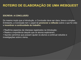 ROTEIRO DE ELABORAÇÃO DE UMA WEBQUEST


ESCREVA A CONCLUSÃO

Do mesmo modo que a Introdução, a Conclusão deve ser clara, breve e simples.
Entretanto, a Conclusão tem o papel de promover a reflexão sobre o que foi visto
e incentivar a continuidade do trabalho.

Reafirme aspectos de interesse registrados na Introdução;
Realce a importância daquilo que os alunos exploraram;
Aponte caminhos que possam ajudar os alunos a continuar estudos e
investigações sobre o tema.
 