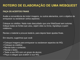 ROTEIRO DE ELABORAÇÃO DE UMA WEBQUEST
FAÇA OS ACERTOS FINAIS

Avalie a conveniência de incluir imagens, ou outros elementos, com o objetivo de
enriquecer ou esclarecer certos aspectos.

Coloque os créditos. Nada mais descuidado que uma WebQuest sem autores.
Indique todas as fontes que usou, sejam sites ou livros. Agradeça a quem
colaborou.

Revise o material e procure testá-lo, para depois fazer ajustes finais.

Em resumo, sugerimos que você:

Coloque imagens para enriquecer ou esclarecer aspectos da WQ;
Coloque os créditos;
Revise todo o conteúdo;
Revise o texto;
Teste a sua WQ com um grupo de alunos;
Peça a colegas que avaliem a sua WQ.
 