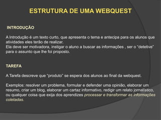 ESTRUTURA DE UMA WEBQUEST

INTRODUÇÃO

A Introdução é um texto curto, que apresenta o tema e antecipa para os alunos que
atividades eles terão de realizar.
Ela deve ser motivadora, instigar o aluno a buscar as informações , ser o “detetive”
para o assunto que lhe foi proposto.


TAREFA

A Tarefa descreve que “produto” se espera dos alunos ao final da webquest.

Exemplos: resolver um problema, formular e defender uma opinião, elaborar um
resumo, criar um blog, elaborar um cartaz informativo, redigir um relato jornalístico,
ou qualquer coisa que exija dos aprendizes processar e transformar as informações
coletadas.
 