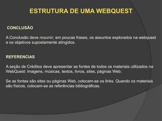 ESTRUTURA DE UMA WEBQUEST

CONCLUSÃO

A Conclusão deve resumir, em poucas frases, os assuntos explorados na webquest
e os objetivos supostamente atingidos.


REFERENCIAS

A seção de Créditos deve apresentar as fontes de todos os materiais utilizados na
WebQuest: imagens, músicas, textos, livros, sites, páginas Web.

Se as fontes são sites ou páginas Web, colocam-se os links. Quando os materiais
são físicos, colocam-se as referências bibliográficas.
 