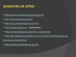 SUGESTÃO DE SITES:

http://www.crmariocovas.sp.gov.br
http://www.eciencia.usp.br/
http://chc.cienciahoje.uol.com.br/
 http://www.zenite.nu/ - astronomia
 http://www.webciencia.com/16_oceania.htm
 http://teoriadetudo.blogfolha.uol.com.br/2012/03/23/todas-as-
teorias-e-a-teoria-final/
http://www.ambiente.sp.gov.br
 