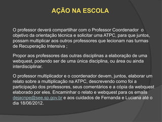 AÇÃO NA ESCOLA

O professor deverá compartilhar com o Professor Coordenador o
objetivo da orientação técnica e solicitar uma ATPC, para que juntos,
possam multiplicar aos outros professores que lecionam nas turmas
de Recuperação Intensiva ;

Propor aos professores das outras disciplinas a elaboração de uma
webquest, podendo ser de uma única disciplina, ou área ou ainda
interdisciplinar.

O professor multiplicador e o coordenador devem, juntos, elaborar um
relato sobre a multiplicação na ATPC, descrevendo como foi a
participação dos professores, seus comentários e a cópia da webquest
elaborado por eles. Encaminhar o relato e webquest para os emails
dejacnpe@see.sp.gov.br e aos cuidados de Fernanda e Luciana até o
dia 18/06/2012.
 