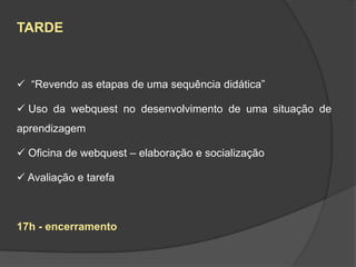 TARDE



 “Revendo as etapas de uma sequência didática”

 Uso da webquest no desenvolvimento de uma situação de
aprendizagem

 Oficina de webquest – elaboração e socialização

 Avaliação e tarefa



17h - encerramento
 