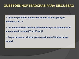QUESTÕES NORTEADORAS PARA DISCUSSÃO


 Qual é o perfil dos alunos das turmas de Recuperação
Intensiva – R.I. ?

 Os alunos trazem maiores dificuldades que se referem ao 9º
ano ou à todo o ciclo (6º ao 9º ano)?

 O que devemos priorizar para o ensino de Ciências nessa
turma?
 
