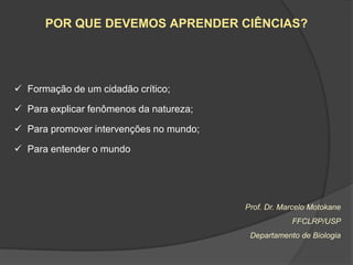 POR QUE DEVEMOS APRENDER CIÊNCIAS?




 Formação de um cidadão crítico;

 Para explicar fenômenos da natureza;

 Para promover intervenções no mundo;

 Para entender o mundo




                                         Prof. Dr. Marcelo Motokane
                                                     FFCLRP/USP
                                          Departamento de Biologia
 