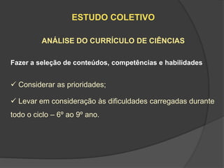 ESTUDO COLETIVO

         ANÁLISE DO CURRÍCULO DE CIÊNCIAS

Fazer a seleção de conteúdos, competências e habilidades


 Considerar as prioridades;

 Levar em consideração às dificuldades carregadas durante
todo o ciclo – 6º ao 9º ano.
 