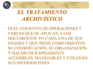 EL TRATAMIENTO
ARCHIVÍSTICO
ES EL CONJUNTO DE OPERACIONES Y
TAREAS QUE SE APLICAN A LOS
DOCUMENTOS EN CADA UNA DE SUS
EDADES Y QUE TIENE COMO OBJETIVO
SU CONSERVACIÓN, SU ORGANIZACIÓN
Y HACERLOS RÁPIDAMENTE
ACCESIBLES, MANEJABLES Y ÚTILES EN
SUS DIVERSOS FINES.
 