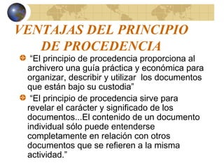 VENTAJAS DEL PRINCIPIO
DE PROCEDENCIA
“El principio de procedencia proporciona al
archivero una guía práctica y económica para
organizar, describir y utilizar los documentos
que están bajo su custodia”
“El principio de procedencia sirve para
revelar el carácter y significado de los
documentos...El contenido de un documento
individual sólo puede entenderse
completamente en relación con otros
documentos que se refieren a la misma
actividad.”
 