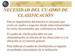 NECESIDAD DEL CUADRO DE
CLASIFICACIÓN
Para la organización documental es necesario que
exista un cuadro o esquema donde estén estructuradas
las series documentales que conforman un fondo.
El cuadro de clasificación debe ser una
sistematización, la relación de las clases entre sí y su
ubicación en el contexto general.
Para elaborar el cuadro de clasificación se requiere
un profundo conocimiento de la institución.
 