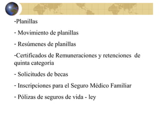 -Planillas
- Movimiento de planillas
- Resúmenes de planillas
-Certificados de Remuneraciones y retenciones de
quinta categoría
- Solicitudes de becas
- Inscripciones para el Seguro Médico Familiar
- Pólizas de seguros de vida - ley
 