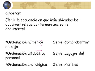 Ordenar:
Elegir la secuencia en que irán ubicados los
documentos que conforman una serie
documental.
Ordenación numérica Serie :Comprobantes
de caja
Ordenación alfabética Serie :Legajos del
personal
Ordenación cronológica Serie :Planillas
 