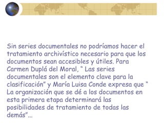 Sin series documentales no podríamos hacer el
tratamiento archivístico necesario para que los
documentos sean accesibles y útiles. Para
Carmen Duplá del Moral, “ Las series
documentales son el elemento clave para la
clasificación” y María Luisa Conde expresa que “
La organización que se dé a los documentos en
esta primera etapa determinará las
posibilidades de tratamiento de todas las
demás”...
 