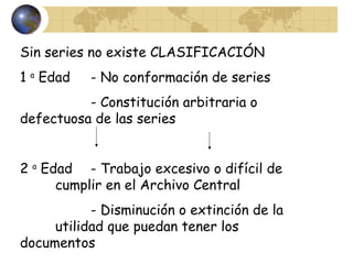 Sin series no existe CLASIFICACIÓN
1 a
Edad - No conformación de series
- Constitución arbitraria o
defectuosa de las series
2 a
Edad - Trabajo excesivo o difícil de
cumplir en el Archivo Central
- Disminución o extinción de la
utilidad que puedan tener los
documentos
 