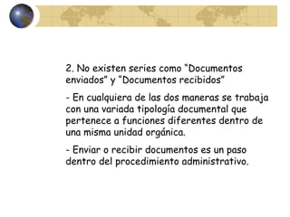2. No existen series como “Documentos
enviados” y “Documentos recibidos”
- En cualquiera de las dos maneras se trabaja
con una variada tipología documental que
pertenece a funciones diferentes dentro de
una misma unidad orgánica.
- Enviar o recibir documentos es un paso
dentro del procedimiento administrativo.
 