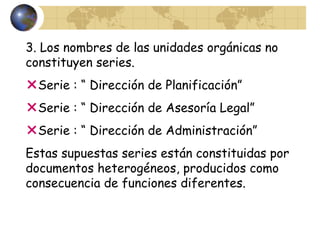 3. Los nombres de las unidades orgánicas no
constituyen series.
Serie : “ Dirección de Planificación”
Serie : “ Dirección de Asesoría Legal”
Serie : “ Dirección de Administración”
Estas supuestas series están constituidas por
documentos heterogéneos, producidos como
consecuencia de funciones diferentes.
 