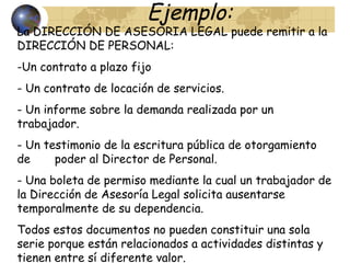 Ejemplo:
La DIRECCIÓN DE ASESORIA LEGAL puede remitir a la
DIRECCIÓN DE PERSONAL:
-Un contrato a plazo fijo
- Un contrato de locación de servicios.
- Un informe sobre la demanda realizada por un
trabajador.
- Un testimonio de la escritura pública de otorgamiento
de poder al Director de Personal.
- Una boleta de permiso mediante la cual un trabajador de
la Dirección de Asesoría Legal solicita ausentarse
temporalmente de su dependencia.
Todos estos documentos no pueden constituir una sola
serie porque están relacionados a actividades distintas y
tienen entre sí diferente valor.
 