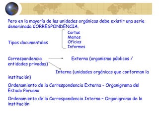 Pero en la mayoría de las unidades orgánicas debe existir una serie
denominada CORRESPONDENCIA.
Tipos documentales
Correspondencia Externa (organismo públicos /
entidades privadas)
Interna (unidades orgánicas que conforman la
institución)
Ordenamiento de la Correspondencia Externa – Organigrama del
Estado Peruano
Ordenamiento de la Correspondencia Interna – Organigrama de la
institución
Cartas
Memos
Oficios
Informes
 