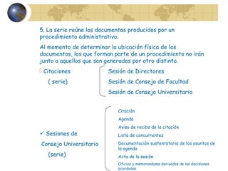 5. La serie reúne los documentos producidos por un
procedimiento administrativo.
Al momento de determinar la ubicación física de los
documentos, los que forman parte de un procedimiento no irán
junto a aquellos que son generados por otro distinto.
 Citaciones Sesión de Directores
( serie) Sesión de Consejo de Facultad
Sesión de Consejo Universitario
 Sesiones de
Consejo Universitario
(serie)
Citación
Agenda
Aviso de recibo de la citación
Lista de concurrentes
Documentación sustentatoria de los asuntos de
la agenda
Acta de la sesión
Oficios y memorandums derivados de las decisiones
acordadas.
 