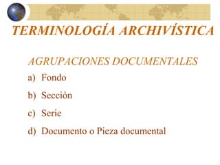 TERMINOLOGÍA ARCHIVÍSTICA
AGRUPACIONES DOCUMENTALES
a) Fondo
b) Sección
c) Serie
d) Documento o Pieza documental
 