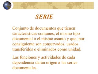 SERIE
Conjunto de documentos que tienen
características comunes, el mismo tipo
documental o el mismo asunto y que, por
consiguiente son conservados, usados,
transferidos o eliminados como unidad.
Las funciones y actividades de cada
dependencia darán origen a las series
documentales.
 