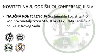 NOVITETI NA 8. GODIŠNJOJ KONFERENCIJI SLA
• NAUČNA KONFERENCIJA Sustainable Logistics 4.0
Pod pokroviteljstvom SLA, ILTA i Fakulteta Tehničkih
nauka iz Novog Sada
 