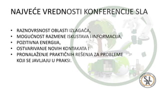 NAJVEĆE VREDNOSTI KONFERENCIJE SLA
• RAZNOVRSNOST OBLASTI IZLAGAČA,
• MOGUĆNOST RAZMENE ISKUSTAVA I INFORMACIJA,
• POZITIVNA ENERGIJA,
• OSTVARIVANJE NOVIH KONTAKATA I
• PRONALAŽENJE PRAKTIČNIH REŠENJA ZA PROBLEME
KOJI SE JAVLJAJU U PRAKSI.
 