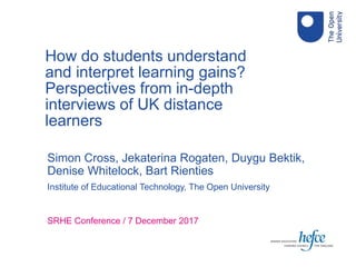 Simon Cross, Jekaterina Rogaten, Duygu Bektik,
Denise Whitelock, Bart Rienties
Institute of Educational Technology, The Open University
SRHE Conference / 7 December 2017
How do students understand
and interpret learning gains?
Perspectives from in-depth
interviews of UK distance
learners
 