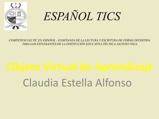 Objeto Virtual de Aprendizaje
Claudia Estella Alfonso
ESPAÑOL TICS
COMPETENCIAS TIC EN ESPAÑOL - ENSEÑANZA DE LA LECTURA Y ESCRITURA DE FORMA DIVERTIDA
PARA LOS ESTUDIANTES DE LA INSTITUCIÓN EDUCATIVA TÉCNICA JACINTO VEGA
 
