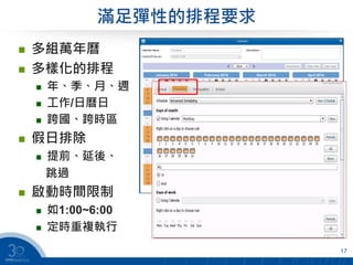滿足彈性的排程要求
 多組萬年曆
 多樣化的排程
 年、季、月、週
 工作/日曆日
 跨國、跨時區
 假日排除
 提前、延後、
跳過
 啟動時間限制
 如1:00~6:00
 定時重複執行
17
 