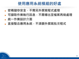 使用應用系統模組的好處
 密碼儲存安全，不需另外撰寫程式處理
 可擷取作業執行訊息，不需導出至檔案再做處理
 統一作業設計介面
 直接整合應用系統，不須額外撰寫批次程式
36
 