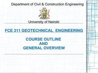 FCE 311 GEOTECHNICAL ENGINEERING
COURSE OUTLINE
AND
GENERAL OVERVIEW
Department of Civil & Construction Engineering
University of Nairobi
 
