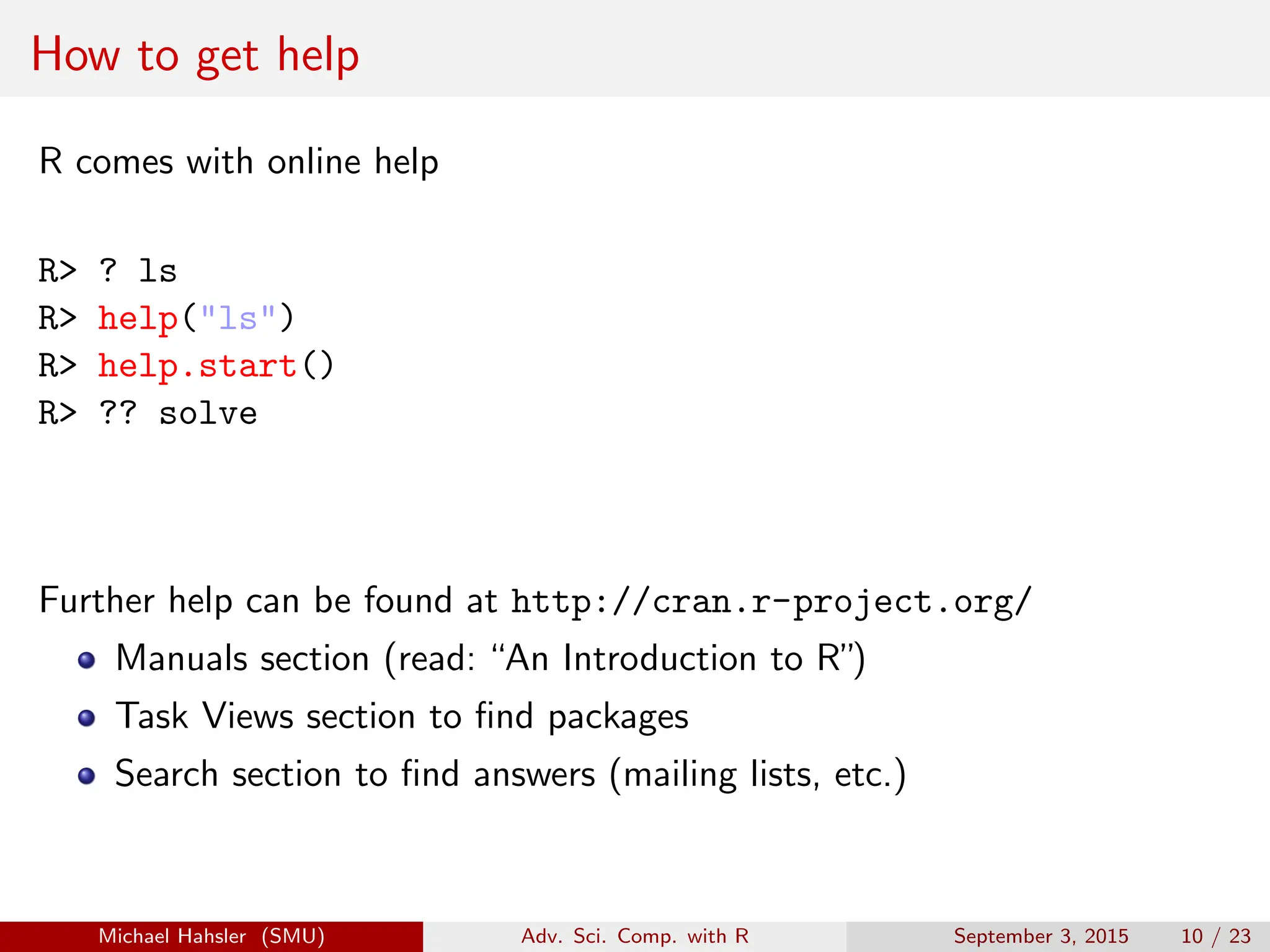 How to get help
R comes with online help
R> ? ls
R> help("ls")
R> help.start()
R> ?? solve
Further help can be found at http://cran.r-project.org/
Manuals section (read: “An Introduction to R”)
Task Views section to find packages
Search section to find answers (mailing lists, etc.)
Michael Hahsler (SMU) Adv. Sci. Comp. with R September 3, 2015 10 / 23
 