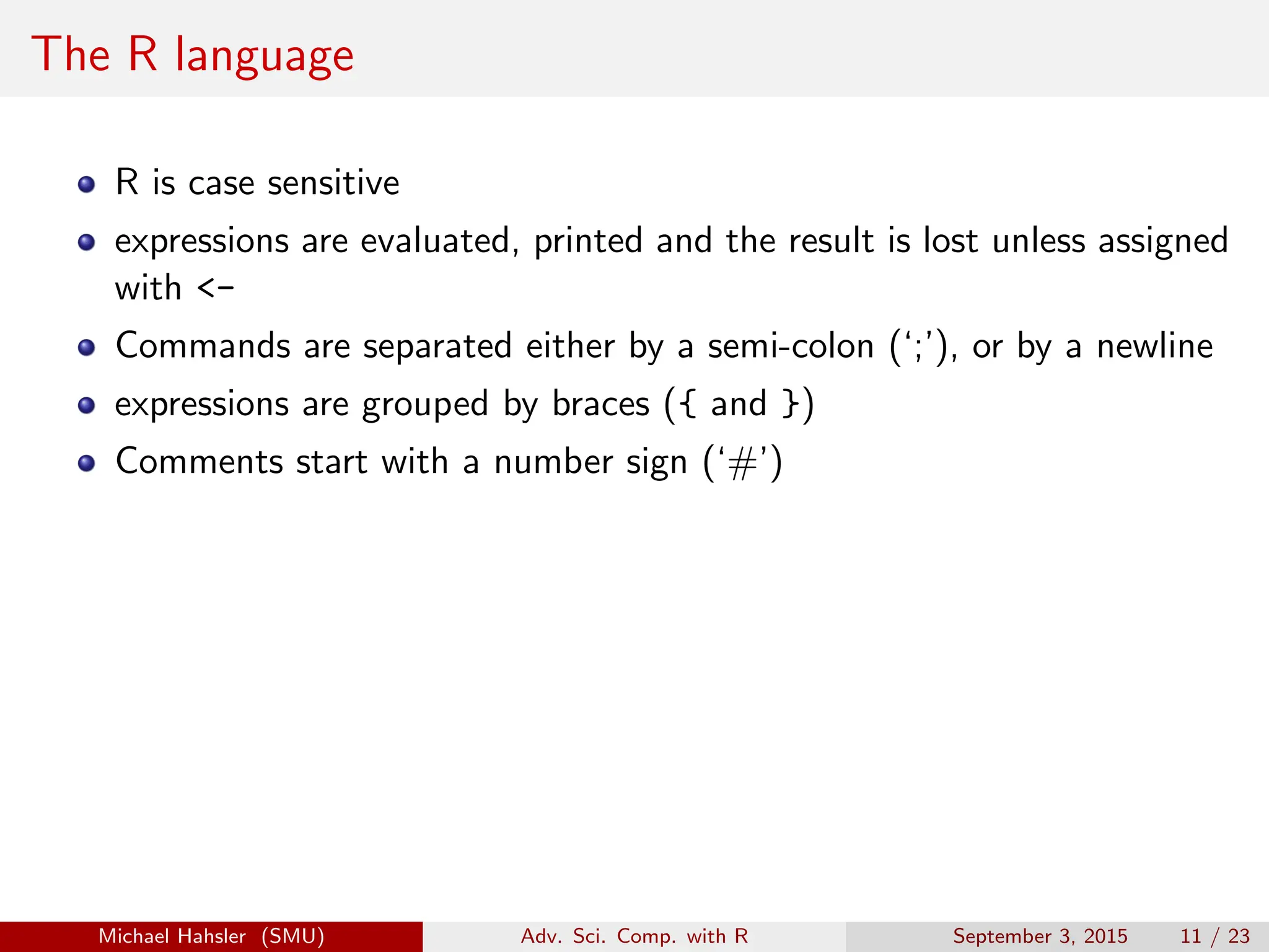 The R language
R is case sensitive
expressions are evaluated, printed and the result is lost unless assigned
with <-
Commands are separated either by a semi-colon (‘;’), or by a newline
expressions are grouped by braces ({ and })
Comments start with a number sign (‘#’)
Michael Hahsler (SMU) Adv. Sci. Comp. with R September 3, 2015 11 / 23
 