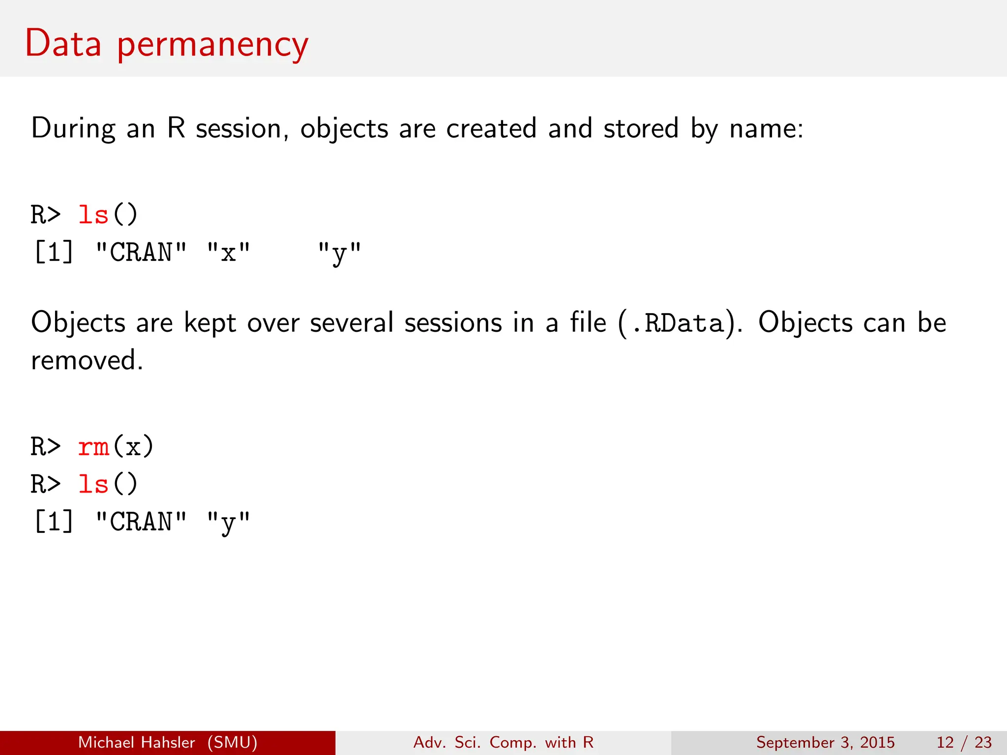 Data permanency
During an R session, objects are created and stored by name:
R> ls()
[1] "CRAN" "x" "y"
Objects are kept over several sessions in a file (.RData). Objects can be
removed.
R> rm(x)
R> ls()
[1] "CRAN" "y"
Michael Hahsler (SMU) Adv. Sci. Comp. with R September 3, 2015 12 / 23
 