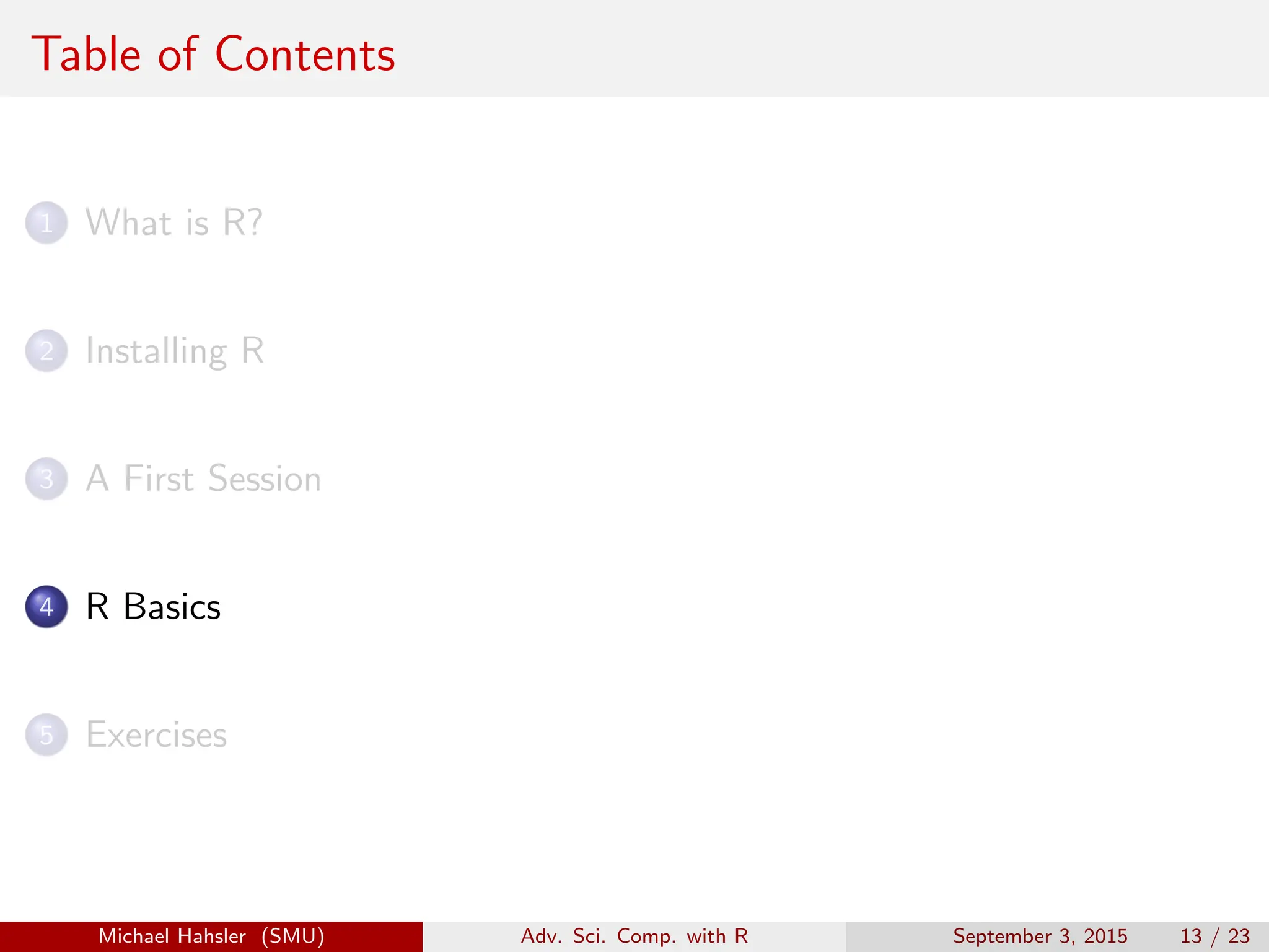Table of Contents
1 What is R?
2 Installing R
3 A First Session
4 R Basics
5 Exercises
Michael Hahsler (SMU) Adv. Sci. Comp. with R September 3, 2015 13 / 23
 