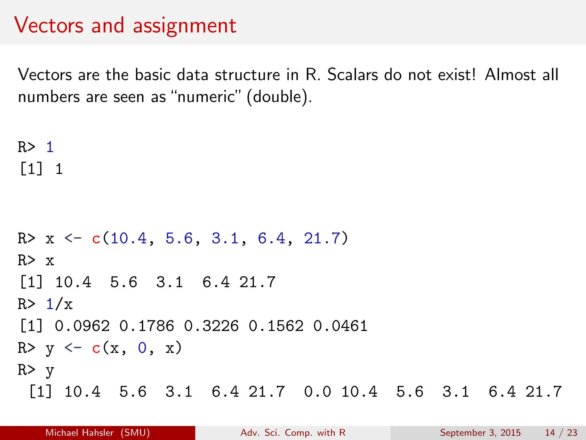Vectors and assignment
Vectors are the basic data structure in R. Scalars do not exist! Almost all
numbers are seen as“numeric”(double).
R> 1
[1] 1
R> x <- c(10.4, 5.6, 3.1, 6.4, 21.7)
R> x
[1] 10.4 5.6 3.1 6.4 21.7
R> 1/x
[1] 0.0962 0.1786 0.3226 0.1562 0.0461
R> y <- c(x, 0, x)
R> y
[1] 10.4 5.6 3.1 6.4 21.7 0.0 10.4 5.6 3.1 6.4 21.7
Michael Hahsler (SMU) Adv. Sci. Comp. with R September 3, 2015 14 / 23
 
