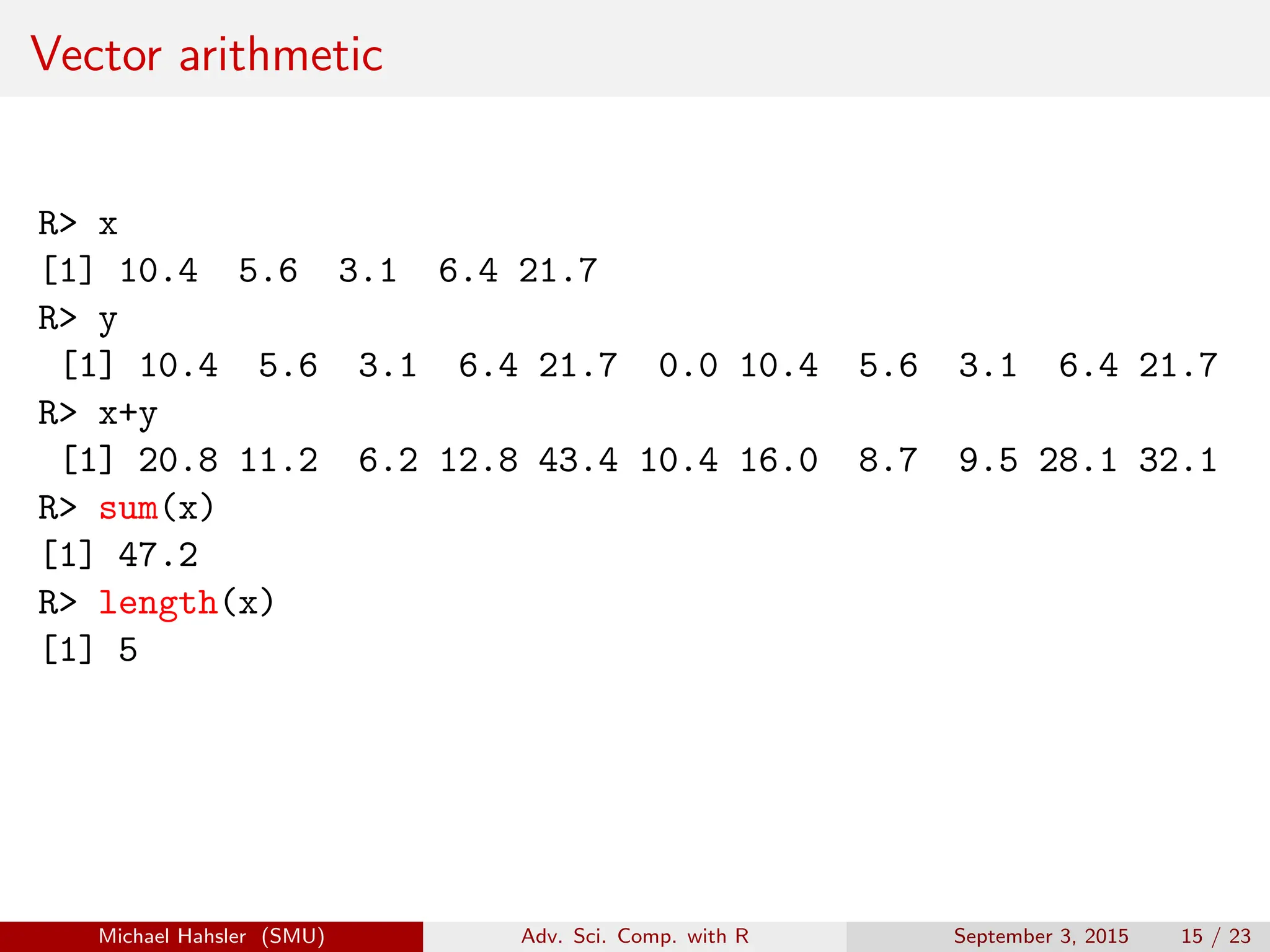 Vector arithmetic
R> x
[1] 10.4 5.6 3.1 6.4 21.7
R> y
[1] 10.4 5.6 3.1 6.4 21.7 0.0 10.4 5.6 3.1 6.4 21.7
R> x+y
[1] 20.8 11.2 6.2 12.8 43.4 10.4 16.0 8.7 9.5 28.1 32.1
R> sum(x)
[1] 47.2
R> length(x)
[1] 5
Michael Hahsler (SMU) Adv. Sci. Comp. with R September 3, 2015 15 / 23
 