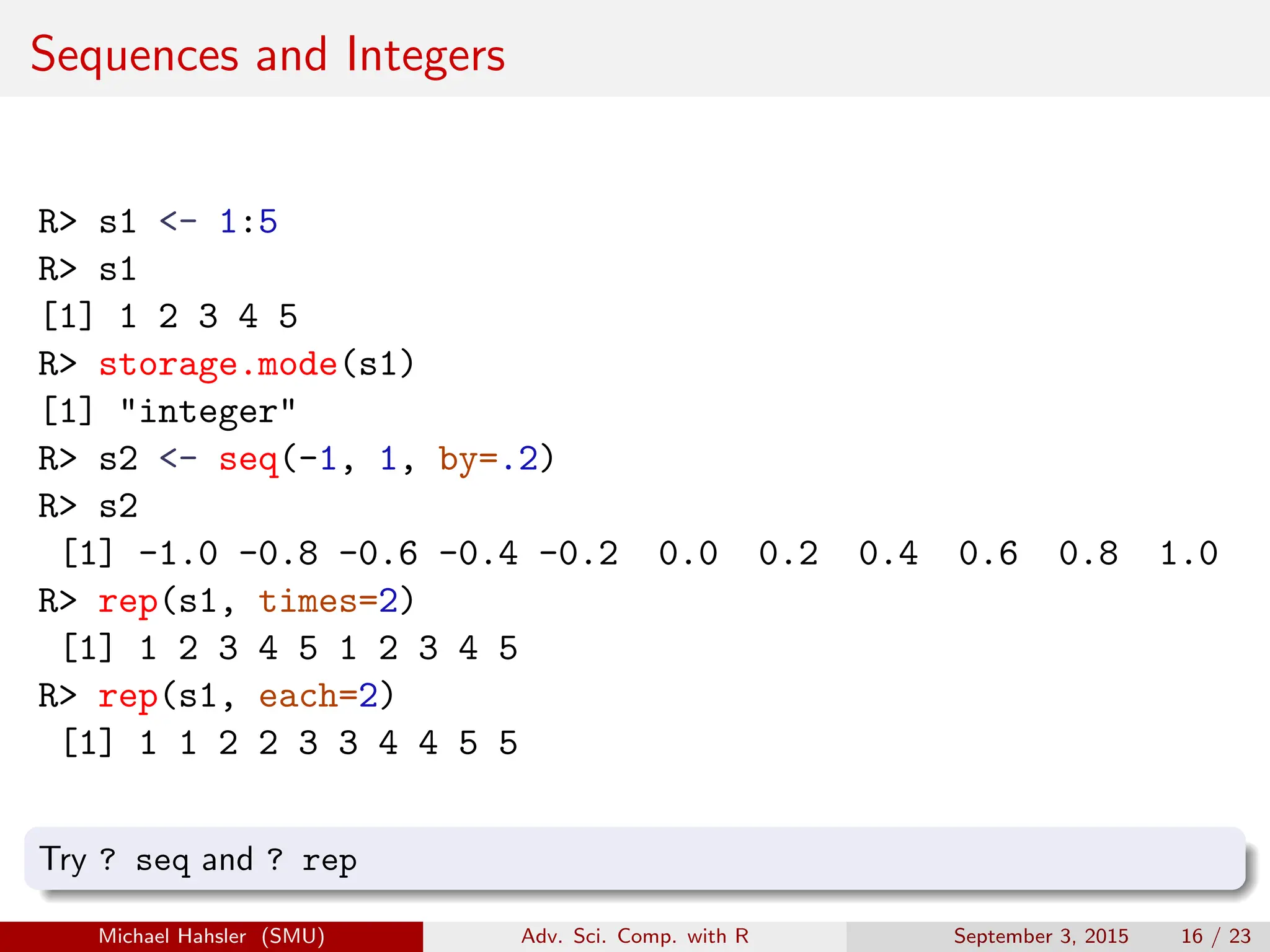 Sequences and Integers
R> s1 <- 1:5
R> s1
[1] 1 2 3 4 5
R> storage.mode(s1)
[1] "integer"
R> s2 <- seq(-1, 1, by=.2)
R> s2
[1] -1.0 -0.8 -0.6 -0.4 -0.2 0.0 0.2 0.4 0.6 0.8 1.0
R> rep(s1, times=2)
[1] 1 2 3 4 5 1 2 3 4 5
R> rep(s1, each=2)
[1] 1 1 2 2 3 3 4 4 5 5
Try ? seq and ? rep
Michael Hahsler (SMU) Adv. Sci. Comp. with R September 3, 2015 16 / 23
 