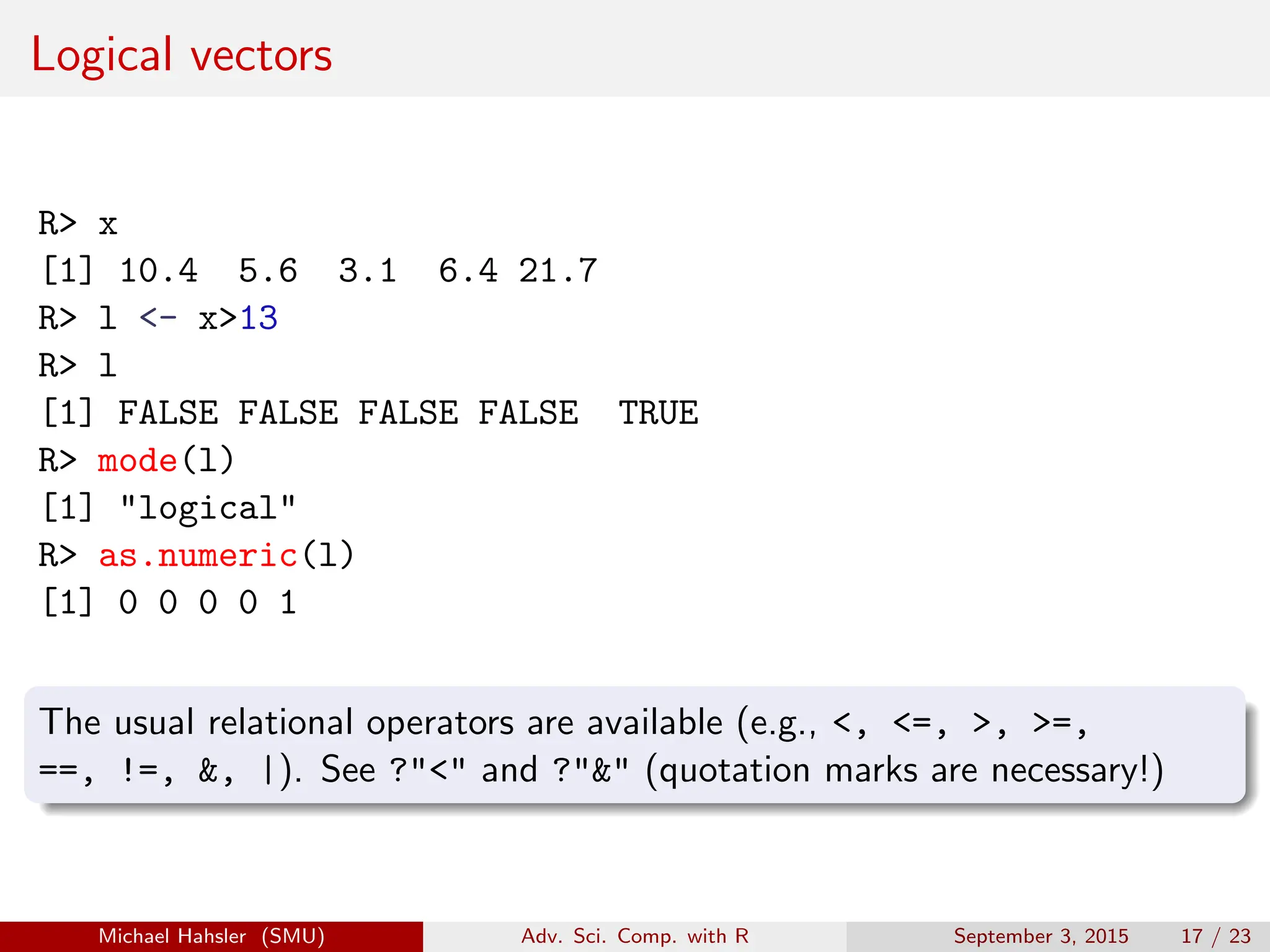 Logical vectors
R> x
[1] 10.4 5.6 3.1 6.4 21.7
R> l <- x>13
R> l
[1] FALSE FALSE FALSE FALSE TRUE
R> mode(l)
[1] "logical"
R> as.numeric(l)
[1] 0 0 0 0 1
The usual relational operators are available (e.g., <, <=, >, >=,
==, !=, &, |). See ?"<" and ?"&" (quotation marks are necessary!)
Michael Hahsler (SMU) Adv. Sci. Comp. with R September 3, 2015 17 / 23
 