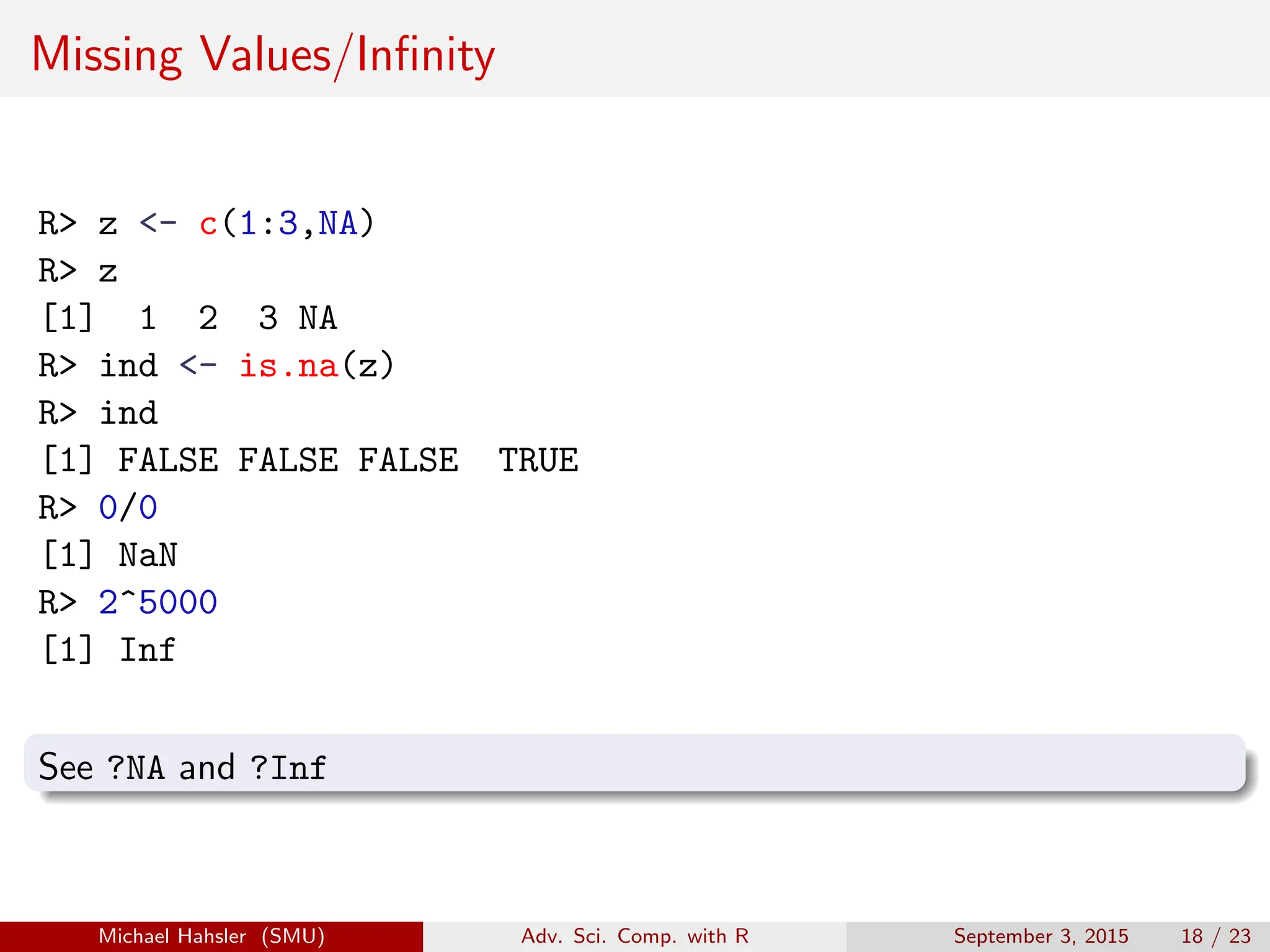 Missing Values/Infinity
R> z <- c(1:3,NA)
R> z
[1] 1 2 3 NA
R> ind <- is.na(z)
R> ind
[1] FALSE FALSE FALSE TRUE
R> 0/0
[1] NaN
R> 2^5000
[1] Inf
See ?NA and ?Inf
Michael Hahsler (SMU) Adv. Sci. Comp. with R September 3, 2015 18 / 23
 