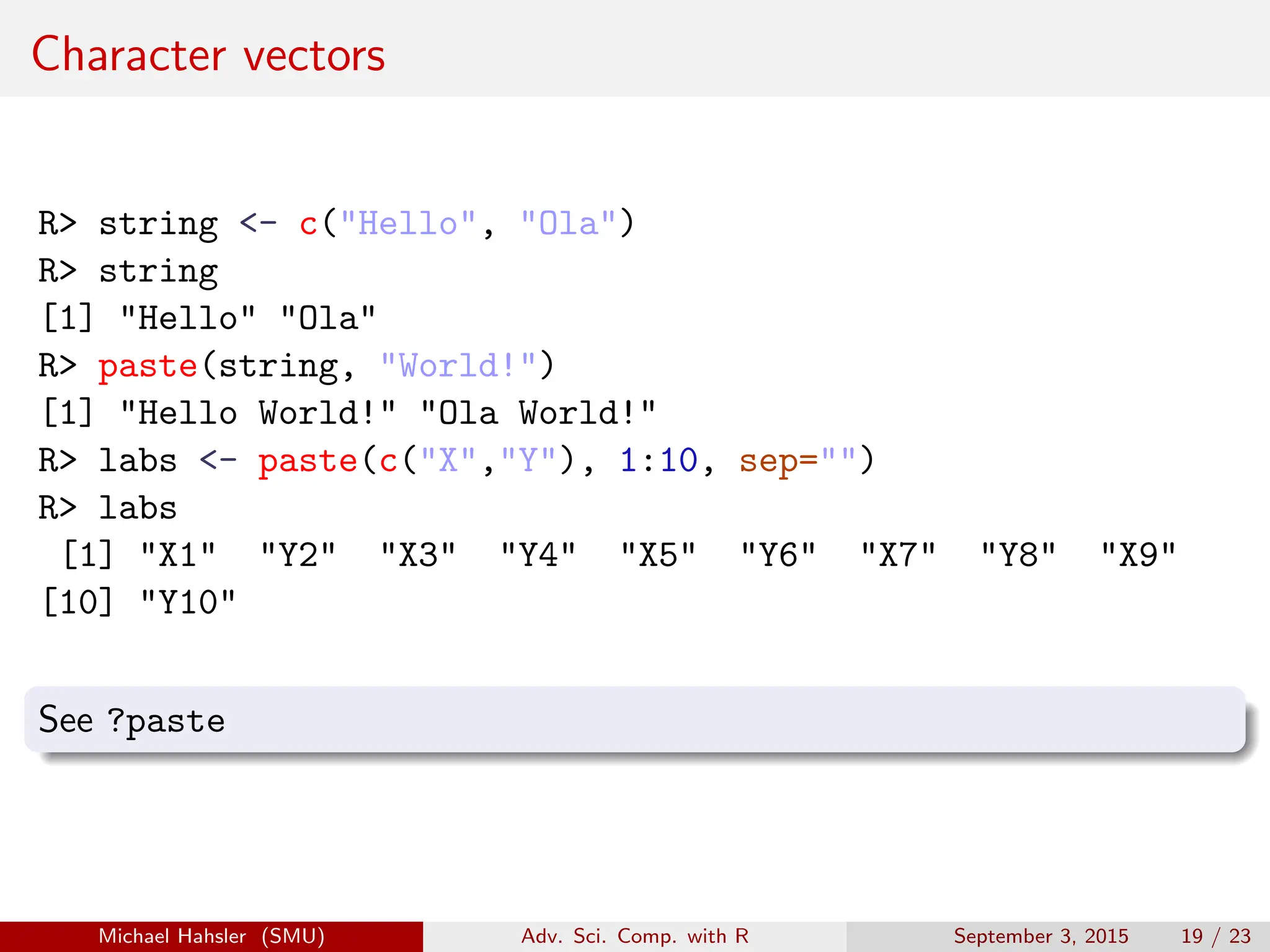 Character vectors
R> string <- c("Hello", "Ola")
R> string
[1] "Hello" "Ola"
R> paste(string, "World!")
[1] "Hello World!" "Ola World!"
R> labs <- paste(c("X","Y"), 1:10, sep="")
R> labs
[1] "X1" "Y2" "X3" "Y4" "X5" "Y6" "X7" "Y8" "X9"
[10] "Y10"
See ?paste
Michael Hahsler (SMU) Adv. Sci. Comp. with R September 3, 2015 19 / 23
 