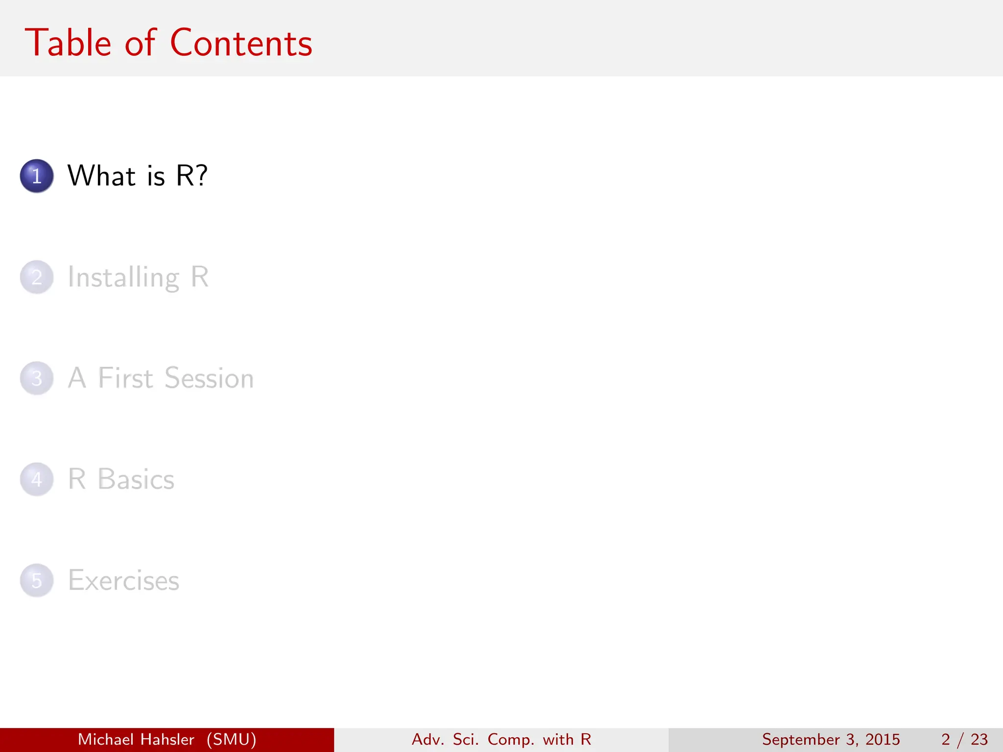 Table of Contents
1 What is R?
2 Installing R
3 A First Session
4 R Basics
5 Exercises
Michael Hahsler (SMU) Adv. Sci. Comp. with R September 3, 2015 2 / 23
 